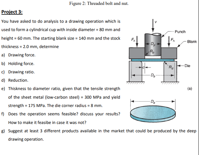 Figure 2: Threaded bolt and nut.
Project 3:
You have asked to do analysis to a drawing operation which is
used to form a cylindrical cup with inside diameter = 80 mm and
Punch
height = 60 mm. The starting blank size = 140 mm and the stock
Blank
Dp
Rp
thickness = 2.0 mm, determine
a) Drawing force.
b) Holding force.
Die
c) Drawing ratio.
-Dp
d) Reduction.
e) Thiskness to diameter ratio, given that the tensile strength
(a)
of the sheet metal (low-carbon steel) = 300 MPa and yield
Do
strength = 175 MPa. The die corner radius = 8 mm.
f) Does the operation seems feasible? discuss your results?
How to make it feasibe in case it was not?
g) Suggest at least 3 different products available in the market that could be produced by the deep
drawing operation.
