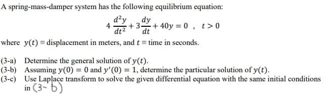 A spring-mass-damper system has the following equilibrium equation:
d²y
dt2
+3 + 40y = 0 , t>0
dy
dt
4
where y(t) = displacement in meters, and t = time in seconds.
(3-a) Determine the general solution of y(t).
(3-b) Assuming y(0) = 0 and y'(0) = 1, determine the particular solution of y(t).
(3-c) Use Laplace transform to solve the given differential equation with the same initial conditions
in (3-6)
