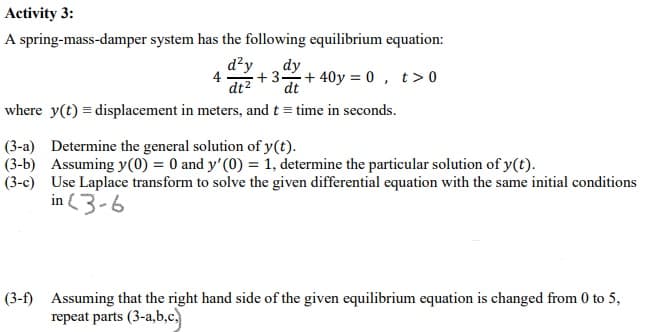 Activity 3:
A spring-mass-damper system has the following equilibrium equation:
d²y
4
dt2
dy
+ 3+ 40y = 0 , t>0
dt
where y(t) = displacement in meters, and t = time in seconds.
(3-a) Determine the general solution of y(t).
(3-b) Assuming y(0) = 0 and y'(0) = 1, determine the particular solution of y(t).
(3-c) Use Laplace transform to solve the given differential equation with the same initial conditions
in 3-6
(3-f) Assuming that the right hand side of the given equilibrium equation is changed from 0 to 5,
repeat parts (3-a,b,c.)
