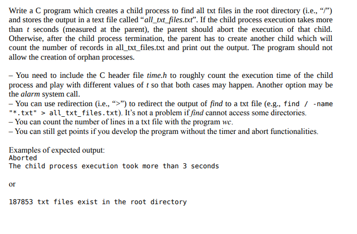 Write a C program which creates a child process to find all txt files in the root directory (i.e., “/")
and stores the output in a text file called “all_txt_files.txtť". If the child process execution takes more
than t seconds (measured at the parent), the parent should abort the execution of that child.
Otherwise, after the child process termination, the parent has to create another child which will
count the number of records in all_txt_files.txt and print out the output. The program should not
allow the creation of orphan processes.
- You need to include the C header file time.h to roughly count the execution time of the child
process and play with different values of t so that both cases may happen. Another option may be
the alarm system call.
- You can use redirection (i.e., “>") to redirect the output of find to a txt file (e.g., find / - name
"*. txt" > all_txt_files.txt). It's not a problem if find cannot access some directories.
- You can count the number of lines in a txt file with the program wc.
- You can still get points if you develop the program without the timer and abort functionalities.
Examples of expected output:
Aborted
The child process execution took more than 3 seconds
or
187853 txt files exist in the root directory
