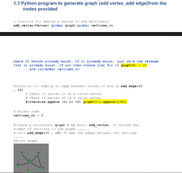 3.3 Python program to generate graph (add vertex ,add edge)from the
nodes provided
* function for Adding a vertex to the dictionary
add_vertex (Vertex) global graph global vertices_no
check if Vertex already exist. If it already exist, just show the message
that it already exist. if not then create list for it graph [V] - [1
. and increment vertices_no
*Eucntion For Adding an edge between vertex vl and v2 add_edge (v1
• v2)
* Check if vertex vi is a valid vertex
* Check if vertex v2 is a valid vertex
totherwise append (vl to v2) graph [vl1.append ([v21)
* driver code
vertices_no = 0
*Create a dictionary graph - {) #call add_vertex
number of vertices in the graph
* Call add_edge (v1, v2) To Add the edges between the vertices
to stores the
Print graph
