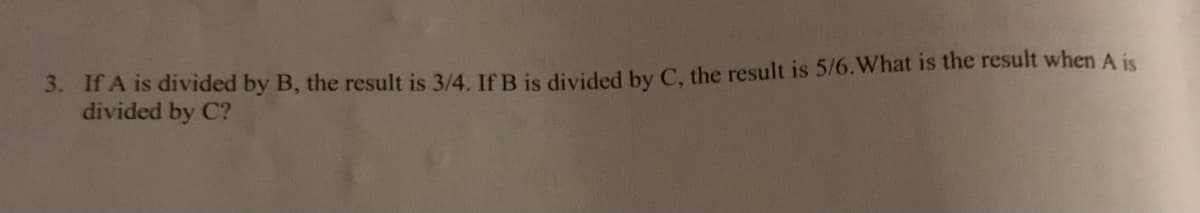 3. If A is diVided by B, the result is 3/4. If B is divided by C, the result is 5/6.What is the result when A is
divided by C?
