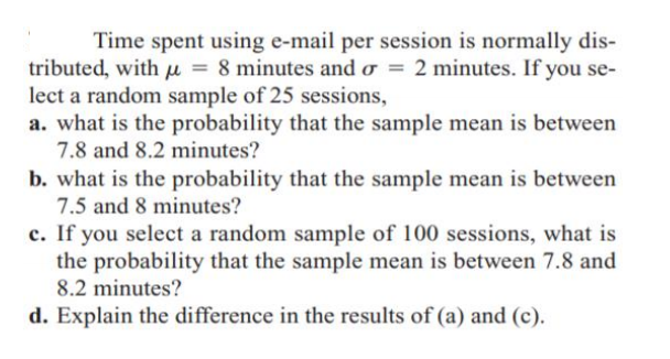 Time spent using e-mail per session is normally dis-
tributed, with µ = 8 minutes and o = 2 minutes. If you se-
lect a random sample of 25 sessions,
a. what is the probability that the sample mean is between
7.8 and 8.2 minutes?
b. what is the probability that the sample mean is between
7.5 and 8 minutes?
c. If you select a random sample of 100 sessions, what is
the probability that the sample mean is between 7.8 and
8.2 minutes?
d. Explain the difference in the results of (a) and (c).
