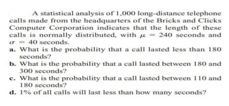 A statistical analysis of 1,000 long-distance telephone
calls made from the headquarters of the Bricks and Clicks
Computer Corporation indicates that the length of these
calls is normally distributed, with u = 240 seconds and
o = 40 seconds.
a. What is the probability that a call lasted less than 180
seconds?
b. What is the probability that a call lasted between 180 and
300 seconds?
c. What is the probability that a call lasted between 110 and
180 seconds?
d. 1% of all calls will last less than how many seconds?
