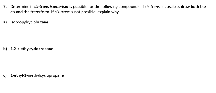 7. Determine if cis-trans isomerism is possible for the following compounds. If cis-trans is possible, draw both the
cis and the transform. If cis-trans is not possible, explain why.
a) isopropylcyclobutane
b) 1,2-diethylcyclopropane
c) 1-ethyl-1-methylcyclopropane