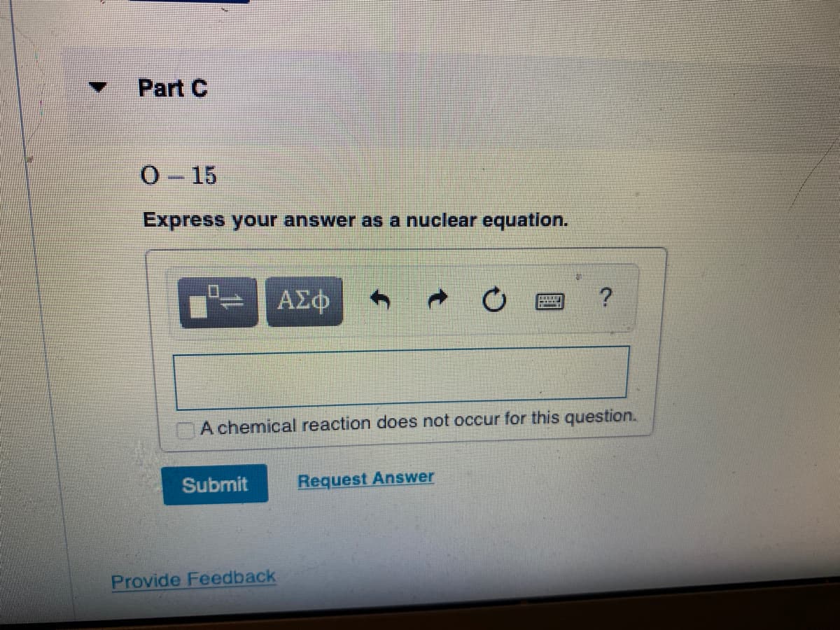 Part C
O 15
Express your answer as a nuclear equation.
ΑΣφ
A chemical reaction does not occur for this question.
Submit
Request Answer
Provide Feedback

