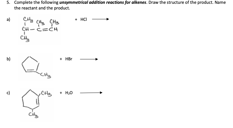 5. Complete the following unsymmetrical addition reactions for alkenes. Draw the structure of the product. Name
the reactant and the product.
CH3
a)
b)
c)
CH3
1
CH-CICH
I
CH3
CH₂
+ HBr
+ H₂O
+ HCI