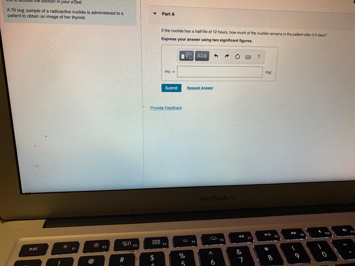 thể section in your eText.
A 76 mg sample of a radioactive nuclide is administered to a
patient to obtain an image of her thyroid.
Part A
If the nuclide has a half-life of 12 hours, how much of the nuclide remains in the patient after 3.5 days?
Express your answer using two significant figures.
m =
mg
Submit
Request Answer
Provide Feedback
MacBook Air
F9
FB
F5
F3
esc
F1
*
&
#
$
%
9
6
* 00
