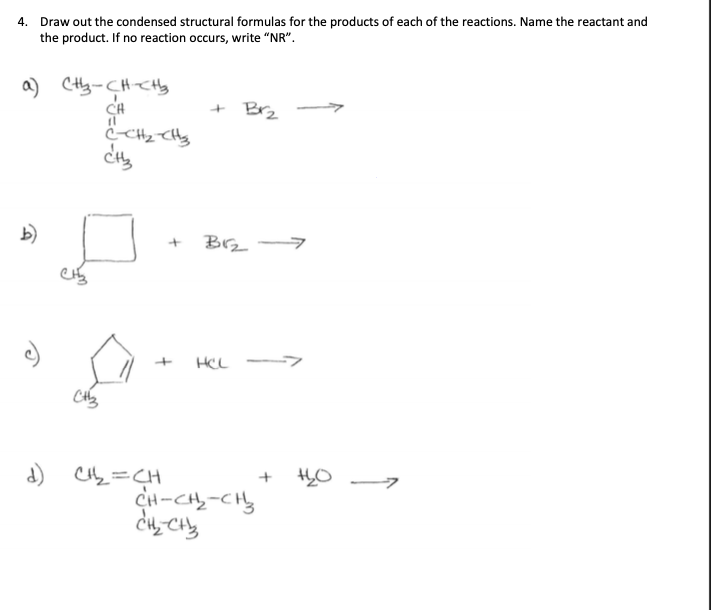 4. Draw out the condensed structural formulas for the products of each of the reactions. Name the reactant and
the product. If no reaction occurs, write "NR".
a) (H₂-CH-CH₂
CH
(1
b)
CH3
C-CH₂-CH₂
CH3
d) C1₁₂2₂₂=CH
+
Br₂
B1₂-
HCL
CH-CH₂-CH₂
CH₂ CH₂
+
+60