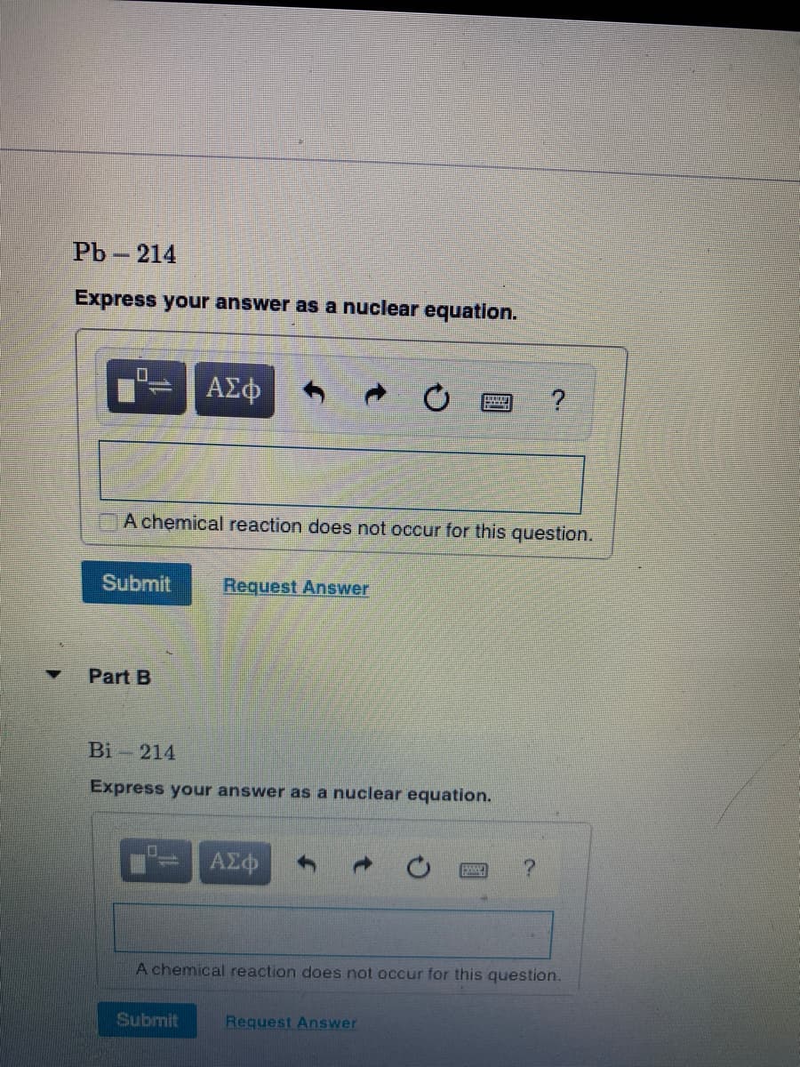 РЬ - 214
Express your answer as a nuclear equation.
ΑΣφ
A chemical reaction does not occur for this question.
Submit
Request Answer
Part B
Bi - 214
Express your answer as a nuclear equation.
HA
A chemical reaction does not occur for this question.
Submit
Request Answer
