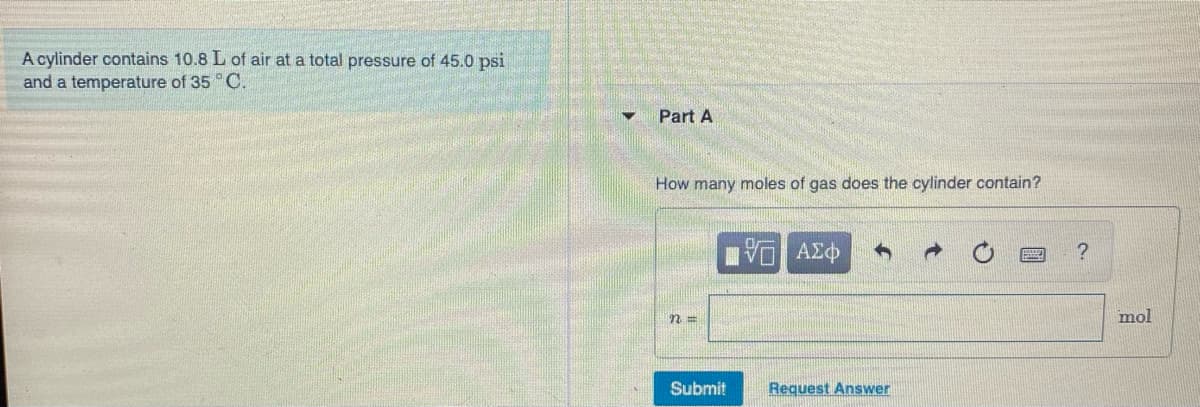 A cylinder contains 10.8 L of air at a total pressure of 45.0 psi
and a temperature of 35 C.
Part A
How many moles of gas does the cylinder contain?
n3D
mol
Submit
Request Answer
