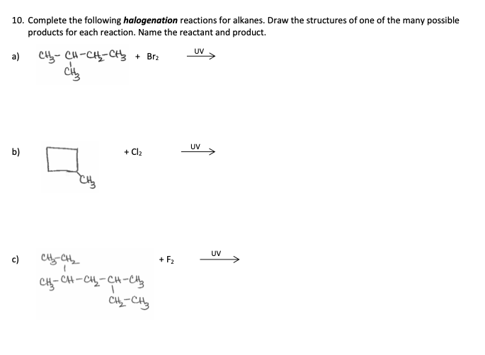 10. Complete the following halogenation reactions for alkanes. Draw the structures of one of the many possible
products for each reaction. Name the reactant and product.
a)
b)
c)
СЊ- CH-CH2-C+3 + Br2
CH₂
+ Cl2
снен
CH3-CH-CH2-CH-енз
CH2-CH3
+ F2
UV
UV
