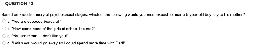 QUESTION 42
Based on Freud's theory of psychosexual stages, which of the following would you most expect to hear a 5-year-old boy say to his mother?
a. "You are soooooo beautiful!"
b. "How come none of the girls at school like me?"
O c. "You are mean. I don't like you!"
O d. "I wish you would go away so I could spend more time with Dad!"