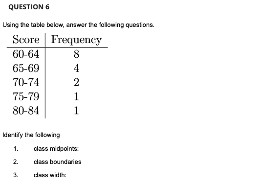 QUESTION 6
Using the table below, answer the following questions.
Score
Frequency
60-64
8
4
2
1
1
65-69
70-74
75-79
80-84
Identify the following
1.
2.
3.
class midpoints:
class boundaries
class width: