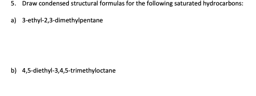 5. Draw condensed structural formulas for the following saturated hydrocarbons:
a) 3-ethyl-2,3-dimethylpentane
b) 4,5-diethyl-3,4,5-trimethyloctane