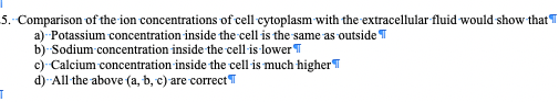 5. Comparison of the ion concentrations of cell cytoplasm with the extracellular fluid would show that T
a) Potassium concentration inside the cell is the same as outside T
b) Sodium concentration inside the cell is lower T
c) Calcium concentration inside the cell is much higherT
d) All the above (a, b, c) are correct
