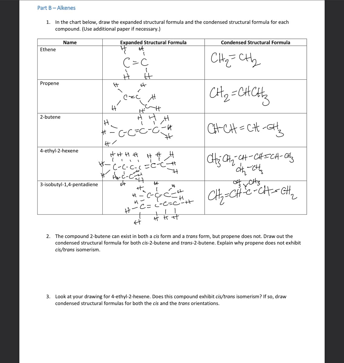 Part B - Alkenes
1. In the chart below, draw the expanded structural formula and the condensed structural formula for each
compound. (Use additional paper if necessary.)
Expanded Structural Formula
Ethene
Propene
2-butene
Name
4-ethyl-2-hexene
3-isobutyl-1,4-pentadiene
H
#
H
H
(
C=C
#/
H
of
2
H
-C²-C²=C
H
É
H H H H
##__#
•C-C-C-( = C-C +
H₁-C²-C
64
47
Et
#₂!
H-² C-C-C
H-
#t
14
ift
-H
C = C-C=C²-H
11
艹艹艹
Condensed Structural Formula
CH₂=CH₂2₂
CH₂=CHCH₂
CH-CH=CH-CH₂
CH₂ CH₂=CH-CH=CH-CH₂
cih ett
XCH3
CH₂=CH-C-CH==CH₂₂
2. The compound 2-butene can exist in both a cis form and a trans form, but propene does not. Draw out the
condensed structural formula for both cis-2-butene and trans-2-butene. Explain why propene does not exhibit
cis/trans isomerism.
3. Look at your drawing for 4-ethyl-2-hexene. Does this compound exhibit cis/trans isomerism? If so, draw
condensed structural formulas for both the cis and the trans orientations.