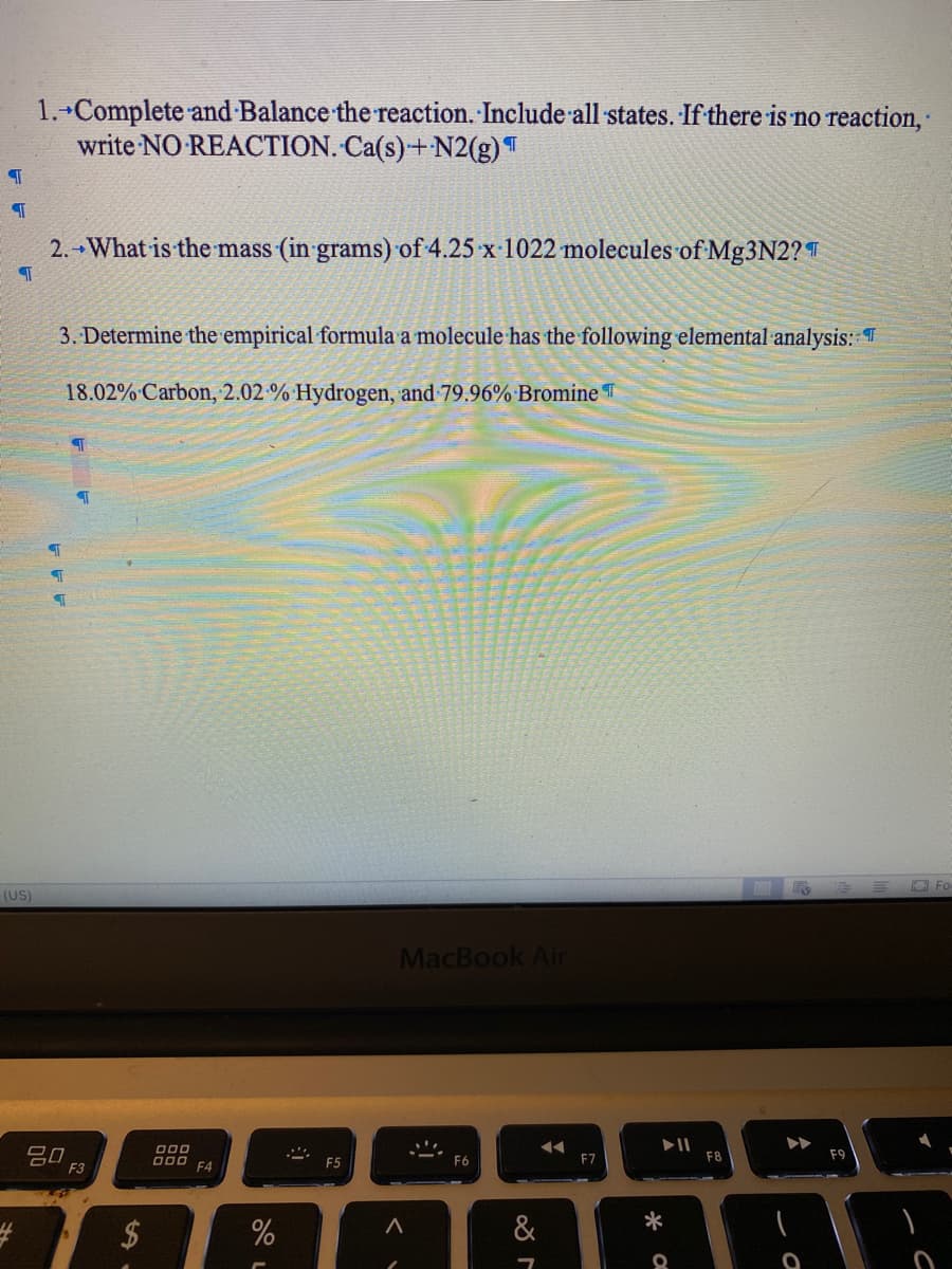 1. Complete and Balance the reaction. Include all states. If there is no reaction,
write NO REACTION. Ca(s)+N2(g)T
2. What is the mass (in grams) of 4.25 x 1022 molecules of Mg3N2? T
3. Determine the empirical formula a molecule has the following elemental analysis: T
18.02% Carbon, 2.02 % Hydrogen, and 79.96% Bromine T
(US)
E O Fo
MacBook Ain
吕0
O00 F4
F8
F9
F5
F6
F7
F3
&
*
%24
