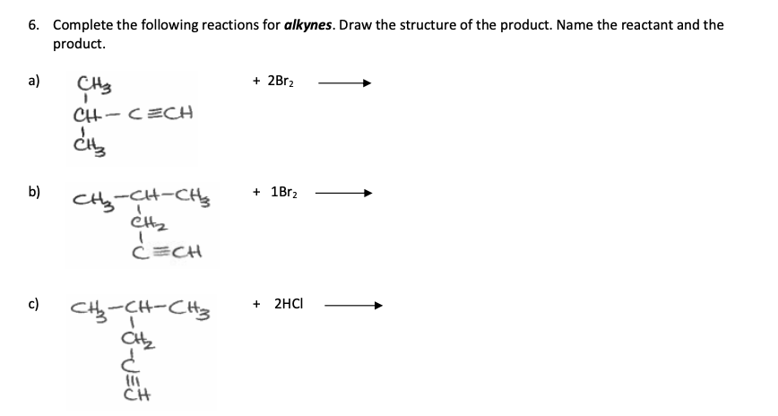 6. Complete the following reactions for alkynes. Draw the structure of the product. Name the reactant and the
product.
a)
b)
c)
CH3
I
CH-CECH
CH3
CH₂-CH-CH
ett₂
C=CH
CH₂-CH-CH3
CH₂₂
CH
+ 2Br₂
+ 1Br₂
+ 2HCI