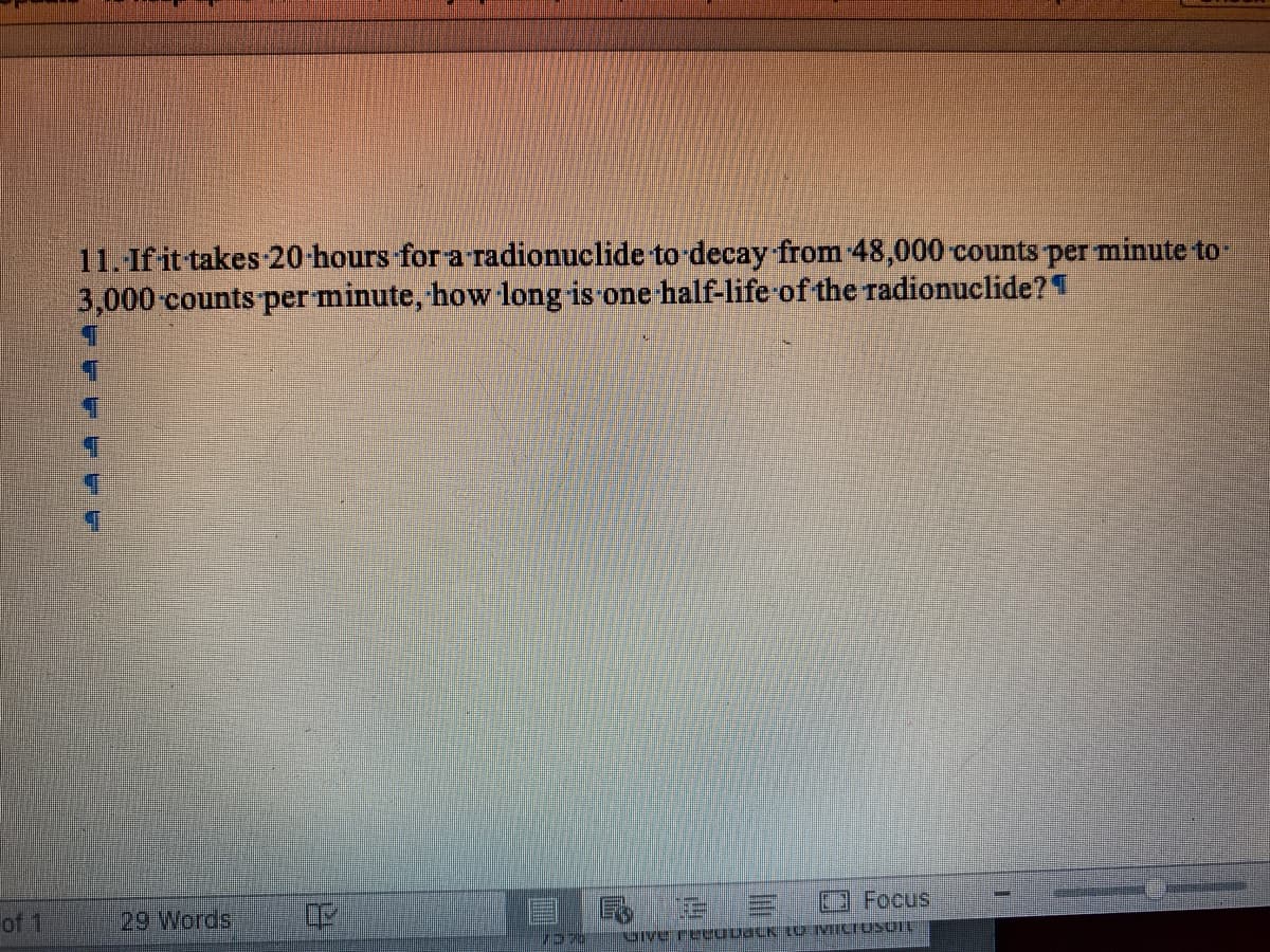 11. If it takes 20-hours for a radionuclide to-decay from 48,000 counts per minute to-
3,000-counts per minute, how long is one half-life of the radionuclide?1
Focus
of 1
29 Words
