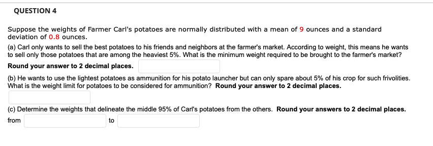 QUESTION 4
Suppose the weights of Farmer Carl's potatoes are normally distributed with a mean of 9 ounces and a standard
deviation of 0.8 ounces.
(a) Carl only wants to sell the best potatoes to his friends and neighbors at the farmer's market. According to weight, this means he wants
to sell only those potatoes that are among the heaviest 5%. What is the minimum weight required to be brought to the farmer's market?
Round your answer to 2 decimal places.
(b) He wants to use the lightest potatoes as ammunition for his potato launcher but can only spare about 5% of his crop for such frivolities.
What is the weight limit for potatoes to be considered for ammunition? Round your answer to 2 decimal places.
(c) Determine the weights that delineate the middle 95% of Carl's potatoes from the others. Round your answers to 2 decimal places.
from
to