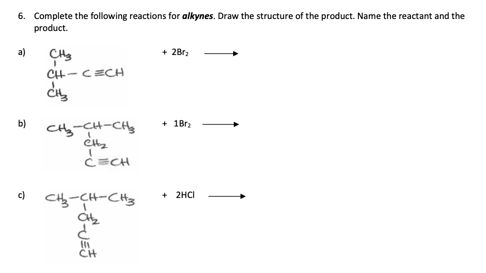 6. Complete the following reactions for alkynes. Draw the structure of the product. Name the reactant and the
product.
a)
b)
c)
CH3
1
CH-CECH
CH₂
CH₂-CH-CH₂
CH₂
CECH
CH₂-CH-CH3
CH₂
¿
CH
+ 2Br₂
+ 1Br₂
+ 2HCI