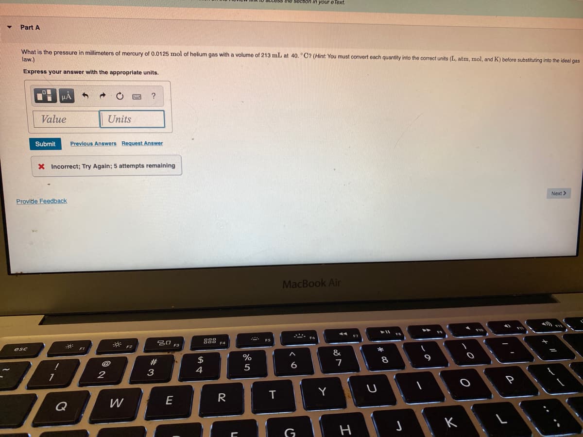 CLESS the soction in your e lext.
Part A
What is the pressure in millimeters of mercury of 0.0125 mol of helium gas with a volume of 213 mL at 40. °C? (Hint: You must convert each quantity into the correct units (L, atm, mol, and K) before substituting into the ideal gas
law.)
Express your answer with the appropriate units.
Value
Units
Submit
Previous Answers Request Answer
X Incorrect; Try Again; 5 attempts remalining
Next >
Provide Feedback
MacBook Air
F7
吕口
F3
esc
*
&
$
%
9
@
#
6
3
4
P
T
Y
E
R
Q
G
