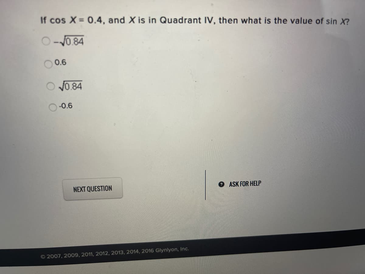 If cos X = 0.4, and X is in Quadrant IV, then what is the value of sin X?
O-J0.84
0.6
V0.84
-0.6
NEXT QUESTION
ASK FOR HELP
© 2007, 2009, 2011, 2012, 2013, 2014, 2016 Glynlyon, Inc.
