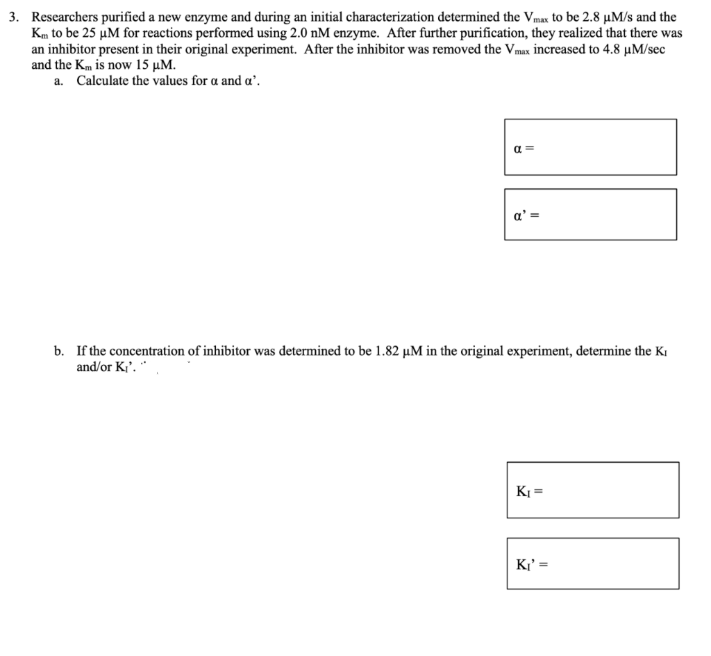 3. Researchers purified a new enzyme and during an initial characterization determined the Vmax to be 2.8 µM/s and the
Km to be 25 µM for reactions performed using 2.0 nM enzyme. After further purification, they realized that there was
an inhibitor present in their original experiment. After the inhibitor was removed the Vmax increased to 4.8 µM/sec
and the Km is now 15 µM.
a. Calculate the values for a and a'.
α=
a' =
b. If the concentration of inhibitor was determined to be 1.82 µM in the original experiment, determine the Ki
and/or K₁'."
K₁=
K₁' =