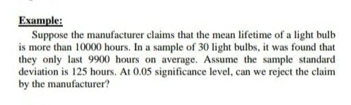 Example:
Suppose the manufacturer claims that the mean lifetime of a light bulb
is more than 10000 hours. In a sample of 30 light bulbs, it was found that
they only last 9900 hours on average. Assume the sample standard
deviation is 125 hours. At 0.05 significance level, can we reject the claim
by the manufacturer?
