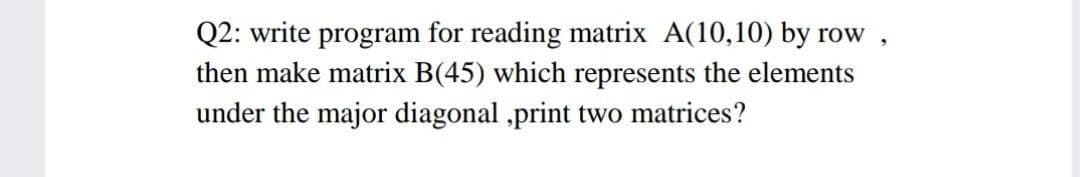 Q2: write program for reading matrix A(10,10) by row
then make matrix B(45) which represents the elements
under the major diagonal ,print two matrices?
