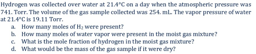 Hydrogen was collected over water at 21.4°C on a day when the atmospheric pressure was
741. Torr. The volume of the gas sample collected was 254. mL. The vapor pressure of water
at 21.4°C is 19.11 Torr.
a. How many moles of H2 were present?
b. How many moles of water vapor were present in the moist gas mixture?
What is the mole fraction of hydrogen in the moist gas mixture?
d. What would be the mass of the gas sample if it were dry?
