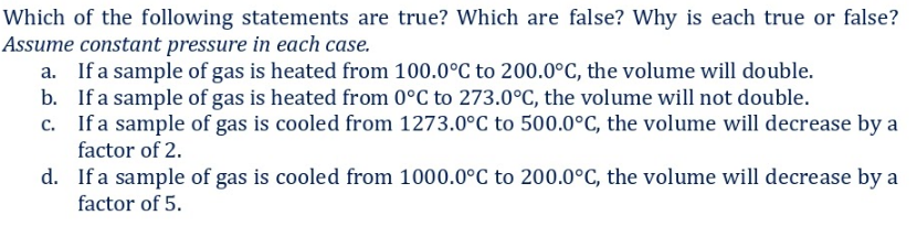 Which of the following statements are true? Which are false? Why is each true or false?
Assume constant pressure in each case.
a. If a sample of gas is heated from 100.0°C to 200.0°C, the volume will double.
b. If a sample of gas is heated from 0°C to 273.0°C, the volume will not double.
c. If a sample of gas is cooled from 1273.0°C to 500.0°C, the volume will decrease by a
factor of 2.
d. If a sample of gas is cooled from 1000.0°C to 200.0°C, the volume will decrease by a
factor of 5.
