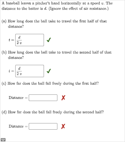 A baseball leaves a pitcher's hand horizontally at a speed v. The
distance to the batter is d. (Ignore the effect of air resistance.)
(a) How long does the ball take to travel the first half of that
distance?
t=
(b) How long does the ball take to travel the second half of that
distance?
d
20
t =
******
d
2 v
(c) How far does the ball fall freely during the first half?
Distance =
(d) How far does the ball fall freely during the second half?
X
Distance
X