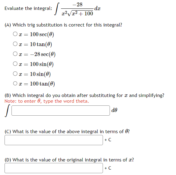 Evaluate the integral:
-28
x²√x² + 100
1₁
dx
(A) Which trig substitution is correct for this integral?
Ox= 100 sec (0)
x = 10 tan (0)
x = -28 sec (0)
x = 100 sin(0)
x = 10 sin(0)
Ox= 100 tan (0)
(B) Which integral do you obtain after substituting for x and simplifying?
Note: to enter , type the word theta.
do
(C) What is the value of the above integral in terms of ?
+ C
(D) What is the value of the original integral in terms of x?
+ C