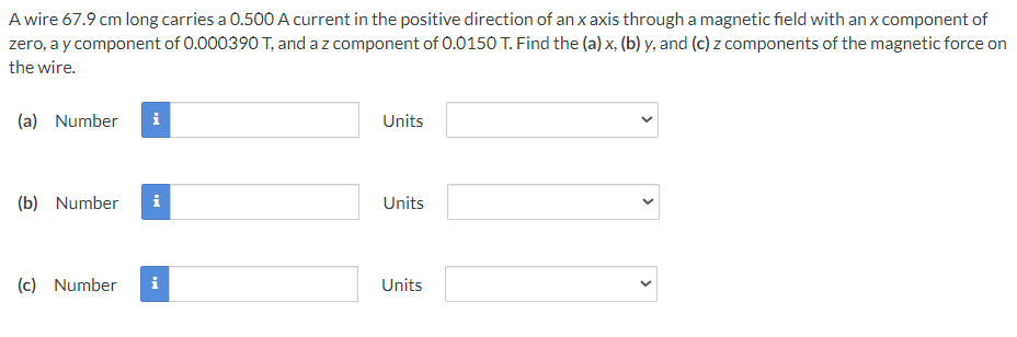 A wire 67.9 cm long carries a 0.500 A current in the positive direction of an x axis through a magnetic field with an x component of
zero, a y component of 0.000390 T, and a z component of 0.0150 T. Find the (a) x, (b) y, and (c) z components of the magnetic force on
the wire.
(a) Number i
(b) Number i
(c) Number
Units
Units
Units
<