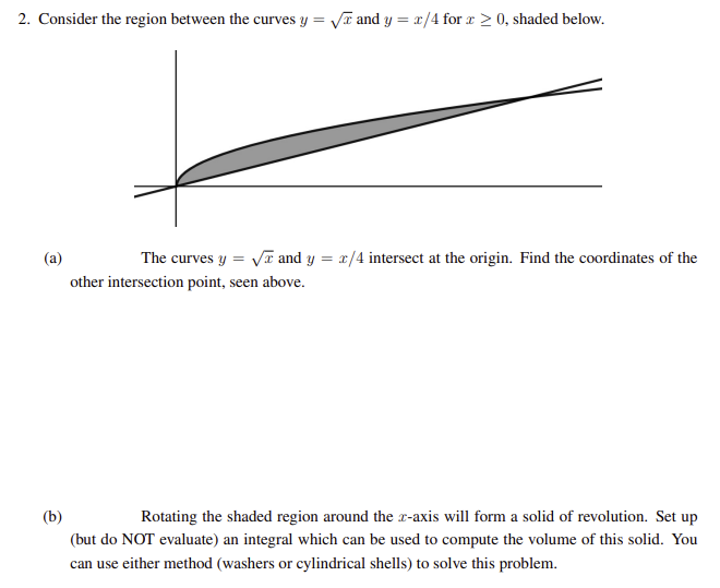 2. Consider the region between the curves y =
√ and y = x/4 for x ≥ 0, shaded below.
(a)
The curves y = √√ and y = x/4 intersect at the origin. Find the coordinates of the
other intersection point, seen above.
(b)
Rotating the shaded region around the z-axis will form a solid of revolution. Set up
(but do NOT evaluate) an integral which can be used to compute the volume of this solid. You
can use either method (washers or cylindrical shells) to solve this problem.