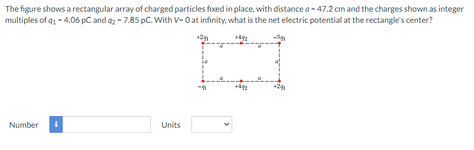The figure shows a rectangular array of charged particles fixed in place, with distance a = 47.2 cm and the charges shown as integer
multiples of q1 = 4.06 pc and q2 = 7.85 pC. With V= 0 at infinity, what is the net electric potential at the rectangle's center?
+2q₁
+492
-391
Number i
Units
| a
I
I
I
-4
<
+492
+291