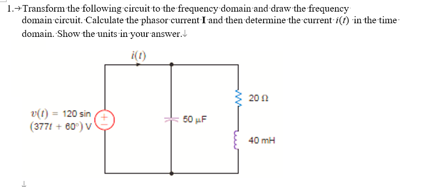 1.→ Transform the following circuit to the frequency domain and draw the frequency
domain circuit. Calculate the phasor current I and then determine the current i(t) in the time
domain. Show the units in your answer.
i(t)
v(t) = 120 sin
(3771 + 60°) V
50 μF
2002
40 mH