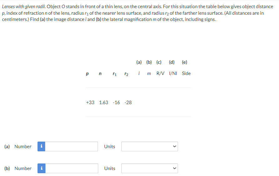 Lenses with given radii. Object O stands in front of a thin lens, on the central axis. For this situation the table below gives object distance
p, index of refraction n of the lens, radius r₁ of the nearer lens surface, and radius r2 of the farther lens surface. (All distances are in
centimeters.) Find (a) the image distance i and (b) the lateral magnification m of the object, including signs..
(a) Number i
(b) Number i
(a) (b) (c) (d)
(e)
p n r₁ r2 im R/V I/NI Side
+33 1.63 -16 -28
Units
Units
<
>
