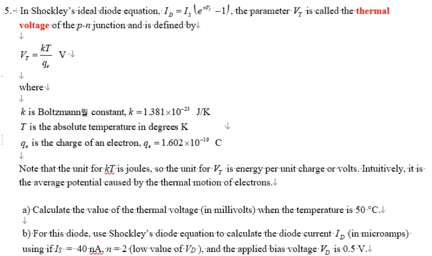 5. - In Shockley's ideal diode equation, I = I le", -1), the parameter V, is called the thermal
voltage of the p-n-junction and is defined by
↓
VI
kT
q
V↓
↓
where
↓
k is Boltzmann constant, k = 1.381×10-2⁹ J/K
T is the absolute temperature in degrees K
q, is the charge of an electron, q, = 1.602x10-¹⁹ C
↓
Note that the unit for ki is joules, so the unit for V, is energy per unit charge or volts. Intuitively, it is
the average potential caused by the thermal motion of electrons.
a) Calculate the value of the thermal voltage (in millivolts) when the temperature is 50 °C.
b) For this diode, use Shockley's diode equation to calculate the diode current ID (in microamps).
using if Is = 40 nA. n = 2 (low value of VD), and the applied bias voltage Vis 0.5.V.