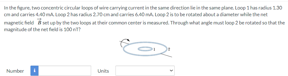 In the figure, two concentric circular loops of wire carrying current in the same direction lie in the same plane. Loop 1 has radius 1.30
cm and carries 4.40 mA. Loop 2 has radius 2.70 cm and carries 6.40 mA. Loop 2 is to be rotated about a diameter while the net
magnetic field B set up by the two loops at their common center is measured. Through what angle must loop 2 be rotated so that the
magnitude of the net field is 100 nT?
Number
i
Units
12