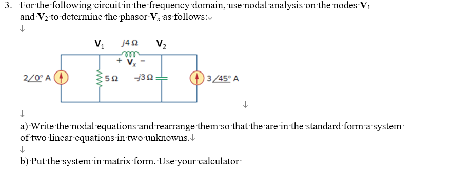 3. For the following circuit in the frequency domain, use nodal analysis on the nodes V₁
and V₂ to determine the phasor Vx as follows:
↓
2/0° A
V₁
j4Q2 V₂
+ V₂
592
-1392
3/45° A
↓
a) Write the nodal equations and rearrange them so that the are in the standard form a system
of two linear equations in two unknowns.
↓
b) Put the system in matrix form. Use your calculator