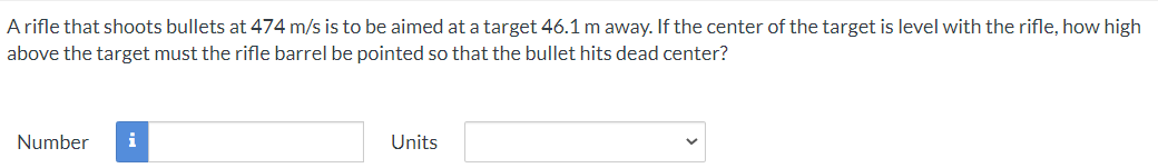 A rifle that shoots bullets at 474 m/s is to be aimed at a target 46.1 m away. If the center of the target is level with the rifle, how high
above the target must the rifle barrel be pointed so that the bullet hits dead center?
Number
i
Units