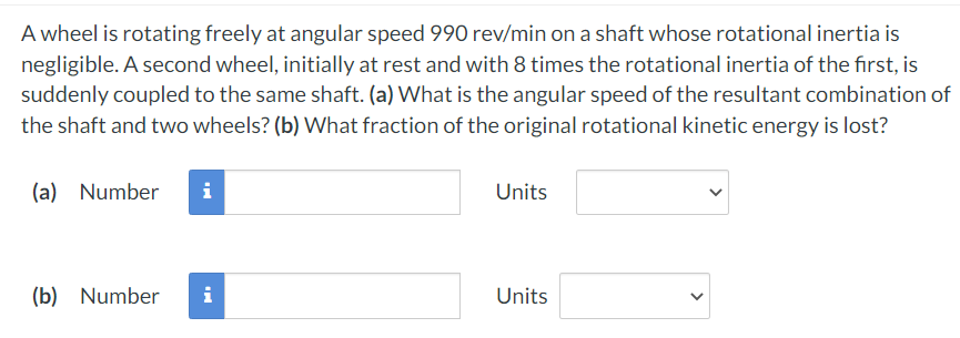 A wheel is rotating freely at angular speed 990 rev/min on a shaft whose rotational inertia is
negligible. A second wheel, initially at rest and with 8 times the rotational inertia of the first, is
suddenly coupled to the same shaft. (a) What is the angular speed of the resultant combination of
the shaft and two wheels? (b) What fraction of the original rotational kinetic energy is lost?
(a) Number
i
(b) Number i
Units
Units