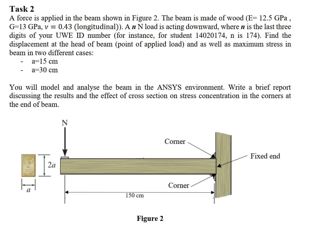 Task 2
A force is applied in the beam shown in Figure 2. The beam is made of wood (E= 12.5 GPa,
G=13 GPa, v = 0.43 (longitudinal)). A n N load is acting downward, where n is the last three
digits of your UWE ID number (for instance, for student 14020174, n is 174). Find the
displacement at the head of beam (point of applied load) and as well as maximum stress in
beam in two different cases:
a=15 cm
a=30 cm
You will model and analyse the beam in the ANSYS environment. Write a brief report
discussing the results and the effect of cross section on stress concentration in the corners at
the end of beam.
N
Corner
Fixed end
2a
Corner
150 cm
Figure 2
