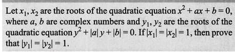 Let x₁, x₂ are the roots of the quadratic equation x² + ax + b =0,
where a, b are complex numbers and y₁, y2 are the roots of the
quadratic equation y² + lal y + b = 0. If|x₁|=|x₂|= 1, then prove
that y₁= y₂ = 1.