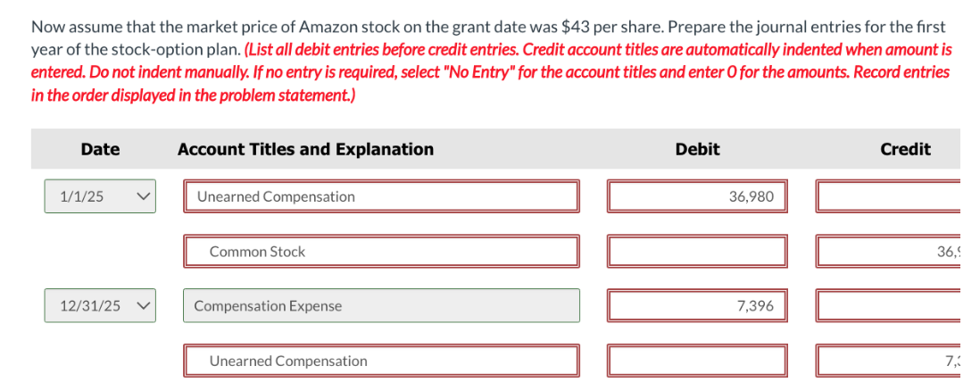 Now assume that the market price of Amazon stock the grant date was $43 per share. Prepare the journal entries for the first
year of the stock-option plan. (List all debit entries before credit entries. Credit account titles are automatically indented when amount is
entered. Do not indent manually. If no entry is required, select "No Entry" for the account titles and enter O for the amounts. Record entries
in the order displayed in the problem statement.)
Date
1/1/25
12/31/25
Account Titles and Explanation
Unearned Compensation
Common Stock
Compensation Expense
Unearned Compensation
Debit
36,980
7,396
Credit
36.