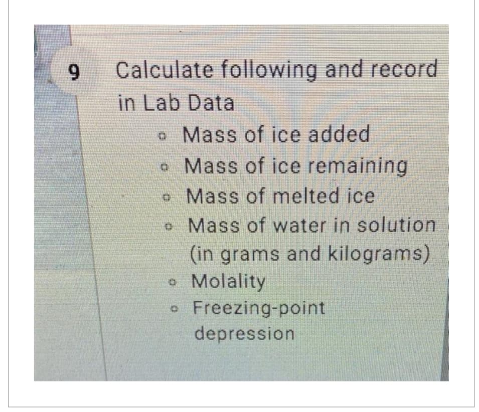 9
Calculate following and record
in Lab Data
o Mass of ice added
. Mass of ice remaining
Mass of melted ice.
o
Mass of water in solution
(in grams and kilograms)
• Molality
D Freezing-point
depression