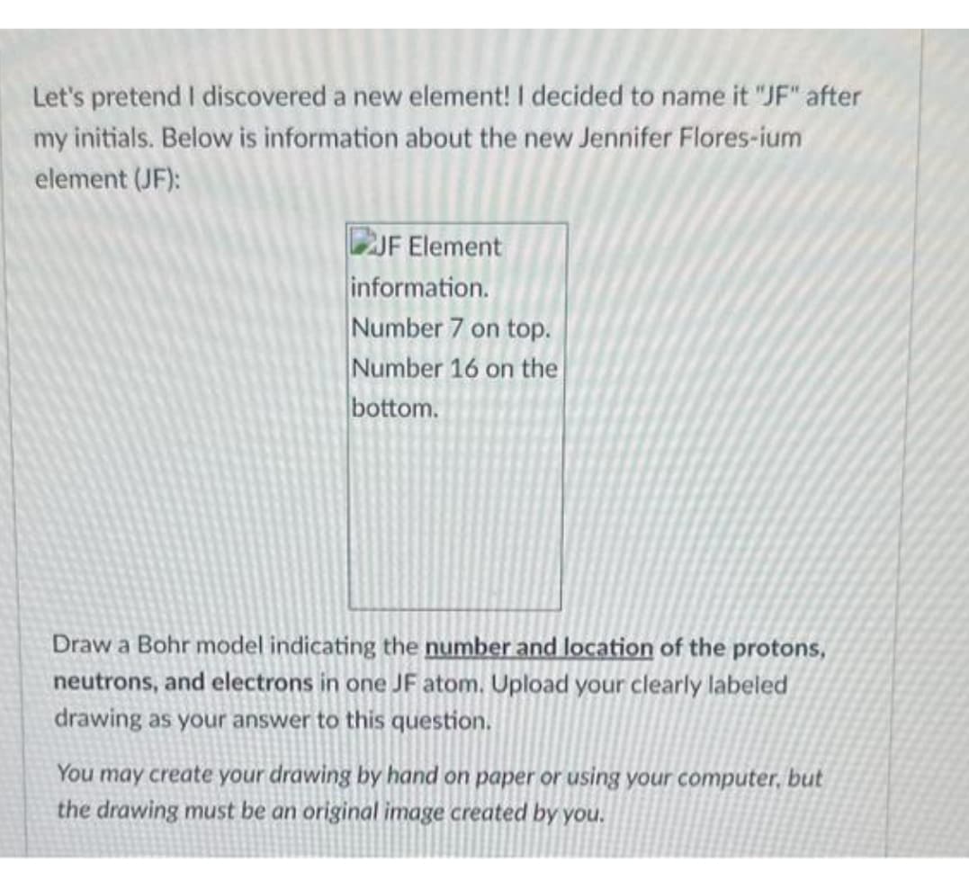 Let's pretend I discovered a new element! I decided to name it "JF" after
my initials. Below is information about the new Jennifer Flores-ium
element (JF):
JF Element
information.
Number 7 on top.
Number 16 on the
bottom.
Draw a Bohr model indicating the number and location of the protons,
neutrons, and electrons in one JF atom. Upload your clearly labeled
drawing as your answer to this question.
You may create your drawing by hand on paper or using your computer, but
the drawing must be an original image created by you.
